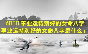 🍀 事业运特别好的女命八字「事业运特别好的女命八字是什么」